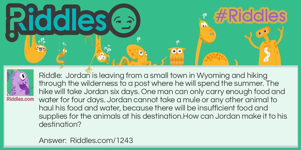 Jordan is leaving from a small town in Wyoming and hiking through the wilderness to a post where he will spend the summer. The hike will take Jordan six days. One man can only carry enough food and water for four days. Jordan cannot take a mule or any other animal to haul his food and water, because there will be insufficient food and supplies for the animals at his destination.
How can Jordan make it to his destination?