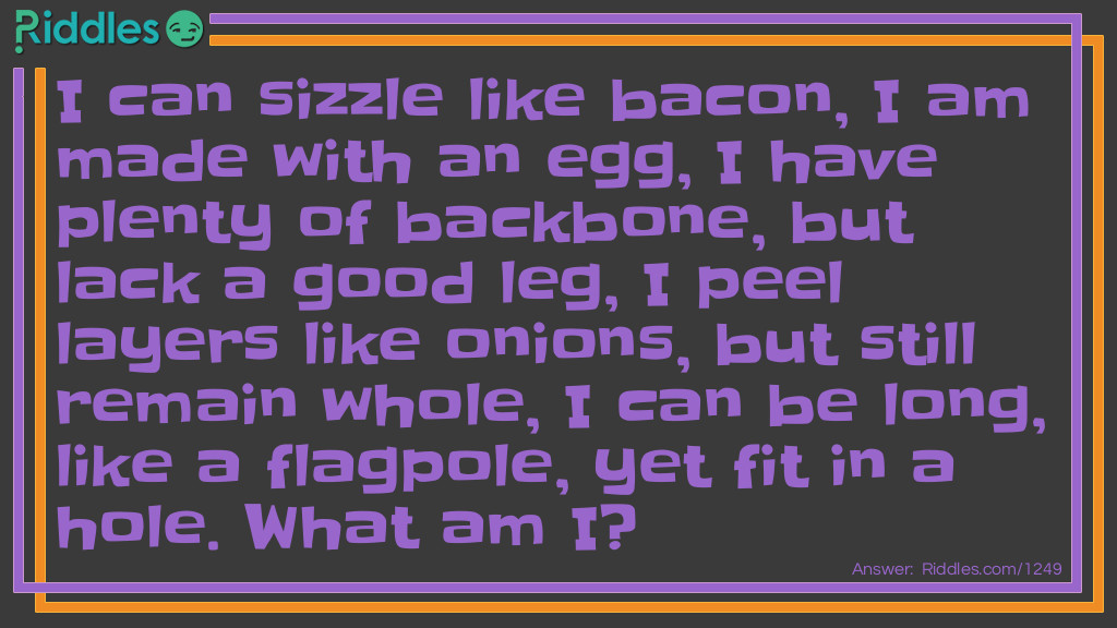 Riddle: I can sizzle like bacon, I am made with an egg, I have plenty of backbone, but lack a good leg, I peel layers like onions, but still remain whole, I can be long, like a flagpole, yet fit in a hole. What am I? Answer: I'm a snake.