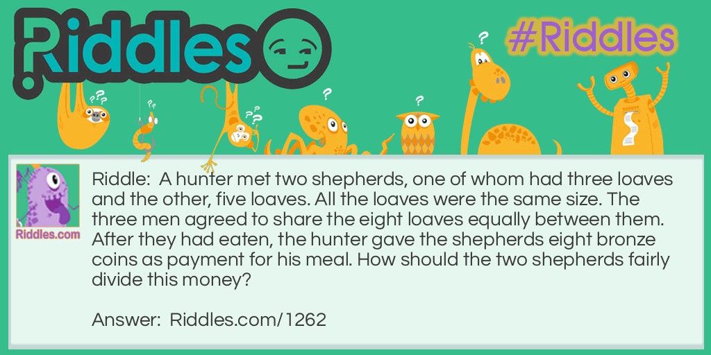 Riddle: A hunter met two shepherds, one of whom had three loaves and the other, five loaves. All the loaves were the same size. The three men agreed to share the eight loaves equally between them. After they had eaten, the hunter gave the shepherds eight bronze coins as payment for his meal. How should the two shepherds fairly divide this money? Answer: The shepherd who had three loaves should get one coin and the shepherd who had five loaves should get seven coins. If there were eight loaves and three men, each man ate two and two-thirds loaves. So the first shepherd gave the hunter one-third of a loaf and the second shepherd gave the hunter two and one-third loaves. The shepherd who gave one-third of a loaf should get one coin and the one who gave seven-thirds of a loaf should get seven coins.