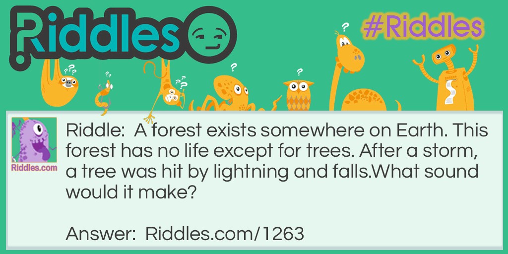 Riddle: A forest exists somewhere on Earth. This forest has no life except for trees. After a storm, a tree was hit by lightning and falls.
What sound would it make? Answer: None. Sound does not exist if it is unheard.