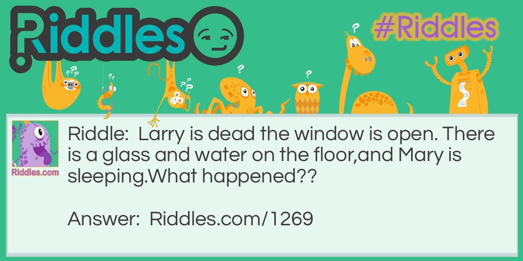 Riddle: Larry is dead the window is open. There is a glass and water on the floor, and Mary is sleeping.
What happened? Answer: Larry is a fish. the breeze from the window knocked over his fishbowl it broke and he died from no water.
