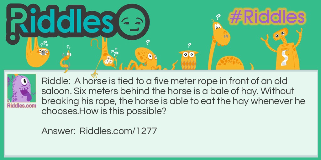 A horse is tied to a five meter rope in front of an old saloon. Six meters behind the horse is a bale of hay. Without breaking his rope, the horse is able to eat the hay whenever he chooses.
How is this possible?