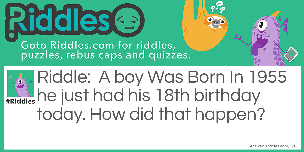 Riddle: A boy Was Born In 1955 he just had his 18th birthday today. How did that happen? Answer: 1955 is not the year he was born it was the hospital room he was born in.