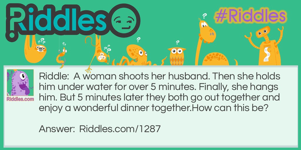 Riddle: A woman shoots her husband. Then she holds him under water for over 5 minutes. Finally, she hangs him. But 5 minutes later they both go out together and enjoy a wonderful dinner together.
How can this be? Answer: The woman was a photographer. She shot a picture of her husband, developed it, and hung it up to dry.