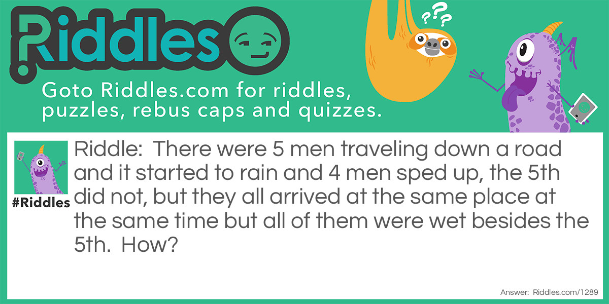 There were 5 men traveling down a road and it started to rain and 4 men sped up, the 5th did not, but they all arrived at the same place at the same time but all of them were wet besides the 5th.  How? Riddle Meme.