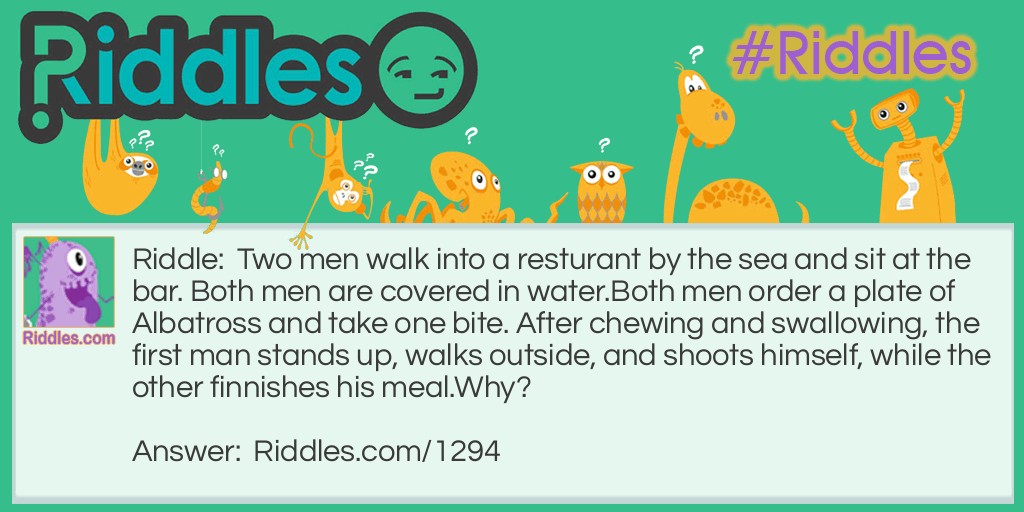 Riddle: Two men walk into a restaurant by the sea and sit at the bar. Both men are covered in water. Both men order a plate of Albatross and take one bite. After chewing and swallowing, the first man stands up, walks outside, and shoots himself, while the other finnishes his meal. Why? Answer: The two men were stranded out in the ocean with a third man when they were beginning to stave. When an albatross landed on their life boat and died they finally had food but it was not enough to feed all three of them. They drew straws and the looser was killed and eaten. They mixed up the human meat and the albatross meat so neither person would know what they were eating. After being rescued, the friends went to eat real Albatross and the man who killed himself realized that he was the one that ate his friend.
