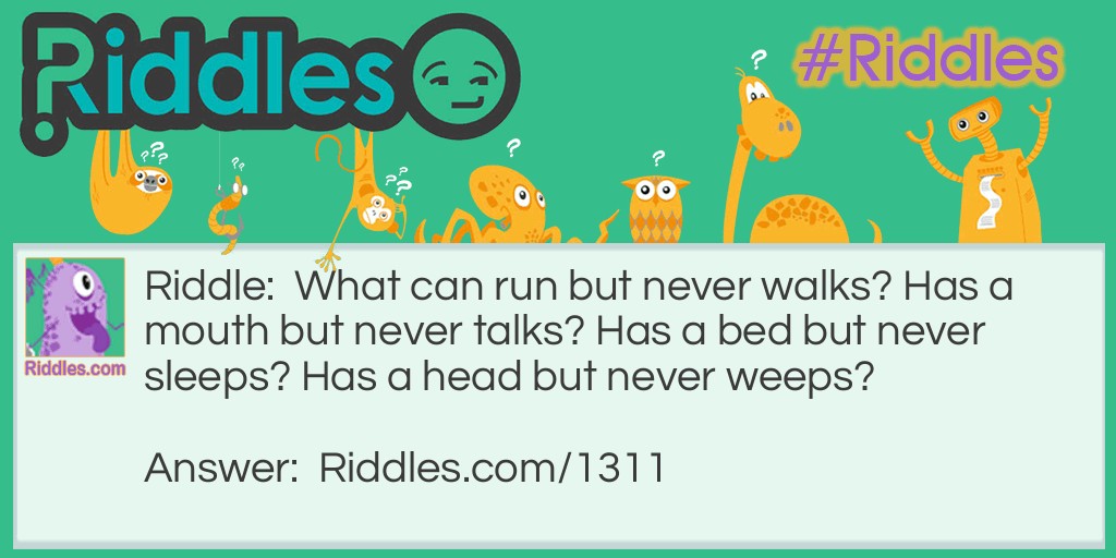 Riddle: What can run but never walks? Has a mouth but never talks? Has a bed but never sleeps? Has a head but never weeps? Answer: A river- a river runs has a mouth when it meges into the sea Has a river bed and has a head at it's mouth