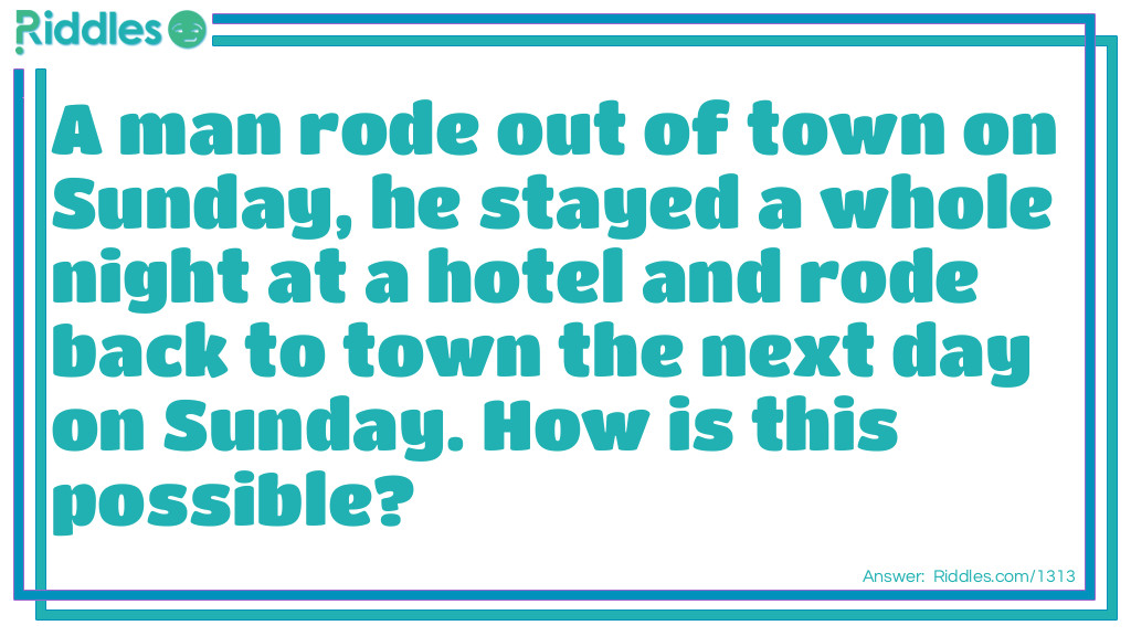 A man rode out of town on Sunday, he stayed a whole night at a hotel and rode back to town the next day on Sunday. How is this possible?