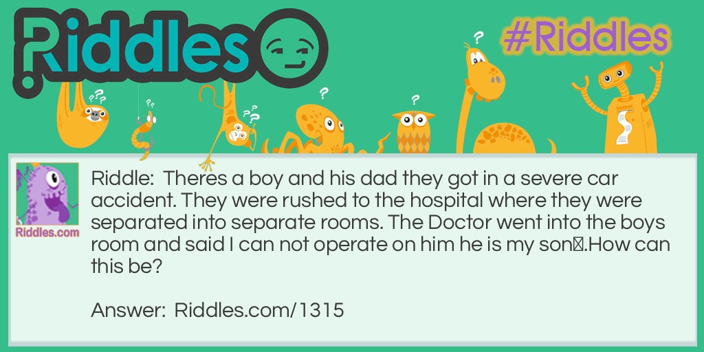 Riddle: Theres a boy and his dad they got in a severe car accident. They were rushed to the hospital where they were separated into separate rooms. The Doctor went into the boys room and said I can not operate on him he is my son.
How can this be? Answer: The Doctor was the son's mom.