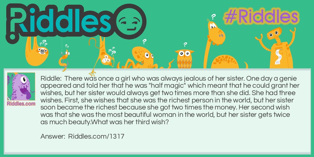 Riddle: There was once a girl who was always jealous of her sister. One day a genie appeared and told her that he was "half magic" which meant that he could grant her wishes, but her sister would always get two times more than she did. She had three wishes. First, she wishes that she was the richest person in the world, but her sister soon became the richest because she got two times the money. Her second wish was that she was the most beautiful woman in the world, but her sister gets twice as much beauty.
What was her third wish? Answer: She askes the genie to grab a nearby stick and beat her half to death.