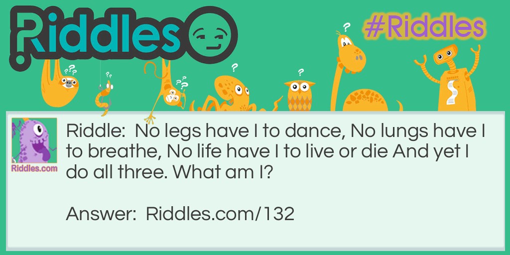 Riddle: No legs have I to dance, No lungs have I to breathe, No life have I to live or die And yet I do all three. What am I? Answer: I am Fire.