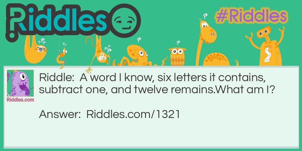 Riddle: A word I know, six letters it contains, subtract one, and twelve remains.
What am I? Answer: A dozen. Because dozen means twelve, and since dozens is a six-letter word, if you take away the 's' then you get dozen.