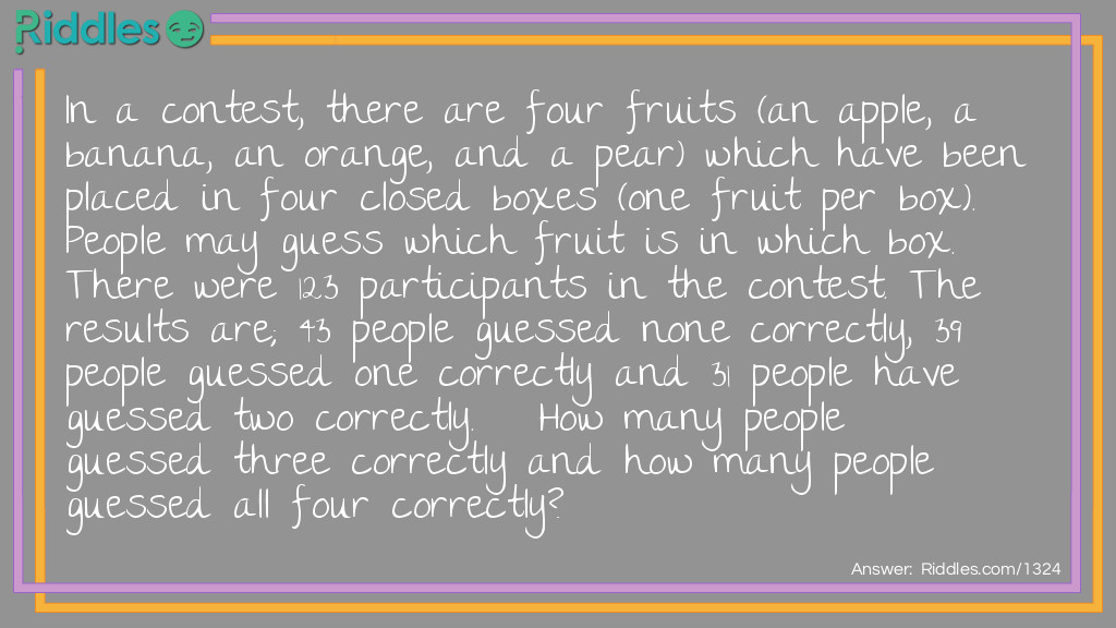 In a contest, there are four fruits (an apple, a banana, an orange, and a pear) which have been placed in four closed boxes (one fruit per box). People may guess which fruit is in which box. There were 123 participants in the contest. The results are; 43 people guessed none correctly, 39 people guessed one correctly and 31 people have guessed two correctly. How many people guessed three correctly and how many people guessed all four correctly?