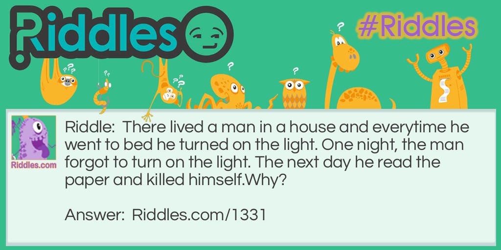 Riddle: There lived a man in a house and everytime he went to bed he turned on the light. One night, the man forgot to turn on the light. The next day he read the paper and killed himself.
Why? Answer: The man lived in a lighthouse. He forgot to turn on the light and a ship crashed. The next morning he read in the paper that the ship crashed and killed himself because he felt guilty.