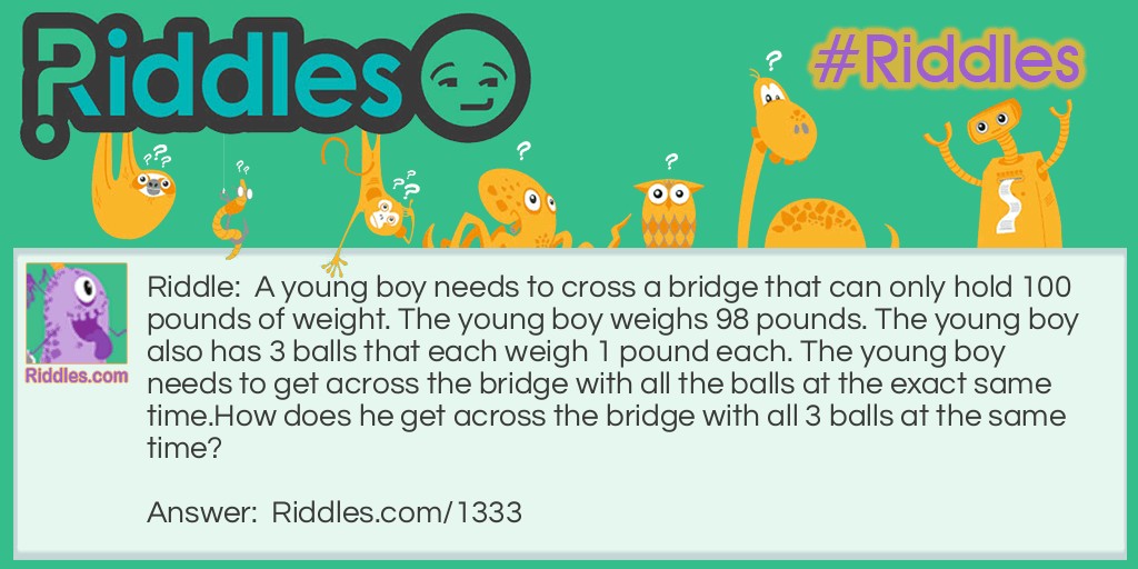 Riddle: A young boy needs to cross a bridge that can only hold 100 pounds of weight. The young boy weighs 98 pounds. The young boy also has 3 balls that each weigh 1 pound each. The young boy needs to get across the bridge with all the balls at the exact same time.
How does he get across the bridge with all 3 balls at the same time? Answer: The Boy juggles all 3 balls while he walks across the bridge.