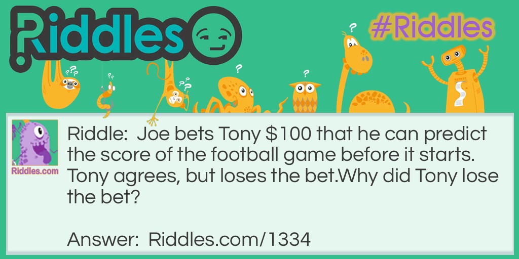 Riddle: Joe bets Tony $100 that he can predict the score of the football game before it starts. Tony agrees, but loses the bet.
Why did Tony lose the bet? Answer: Joe said the score would be 0-0 and he was right. "Before" any football game starts, the score is always 0-0.