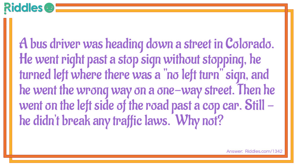 A bus driver was heading down a street in Colorado. He went right past a stop sign without stopping, he turned left where there was a "no left turn" sign, and he went the wrong way on a one-way street. Then he went on the left side of the road past a cop car. Still - he didn't break any traffic laws. Why not? Riddle Meme.