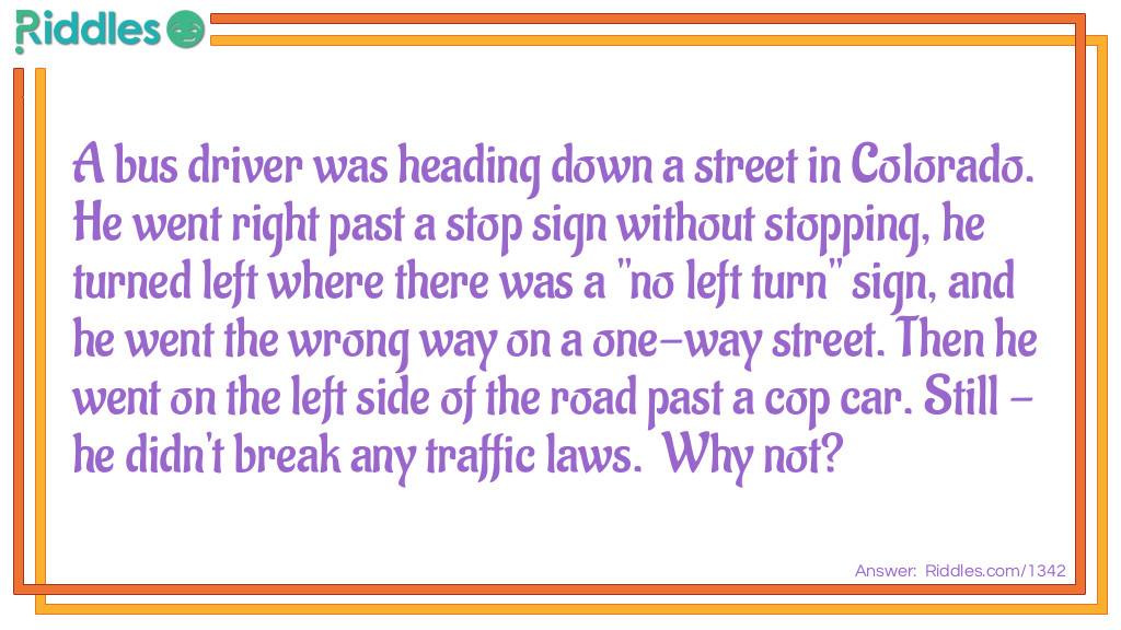 A bus driver was heading down a street in Colorado. He went right past a stop sign without stopping, he turned left where there was a "no left turn" sign, and he went the wrong way on a one-way street. Then he went on the left side of the road past a cop car. Still - he didn't break any traffic laws. Why not?