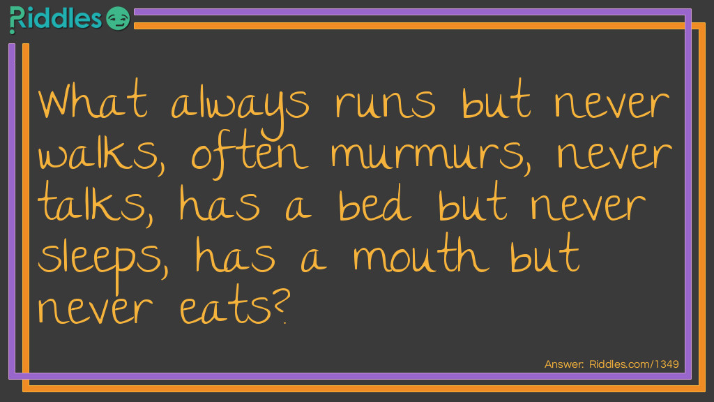 Riddle: What always runs but never walks, often murmurs, never talks, has a bed but never sleeps, has a mouth but never eats? Answer: A river.