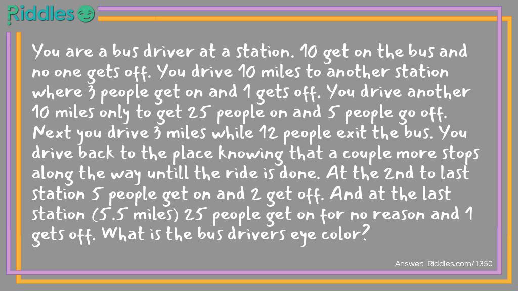 Easy Riddles: You are a bus driver at a station. 10 get on the bus and no one gets off. You drive 10 miles to another station where 3 people get on and 1 gets off. You drive another 10 miles only to get 25 people on and 5 people go off. Next you drive 3 miles while 12 people exit the bus. You drive back to the place knowing that a couple more stops along the way untill the ride is done. At the 2nd to last station 5 people get on and 2 get off. And at the last station (5.5 miles) 25 people get on for no reason and 1 gets off. What is the bus drivers eye color? Riddle Meme.