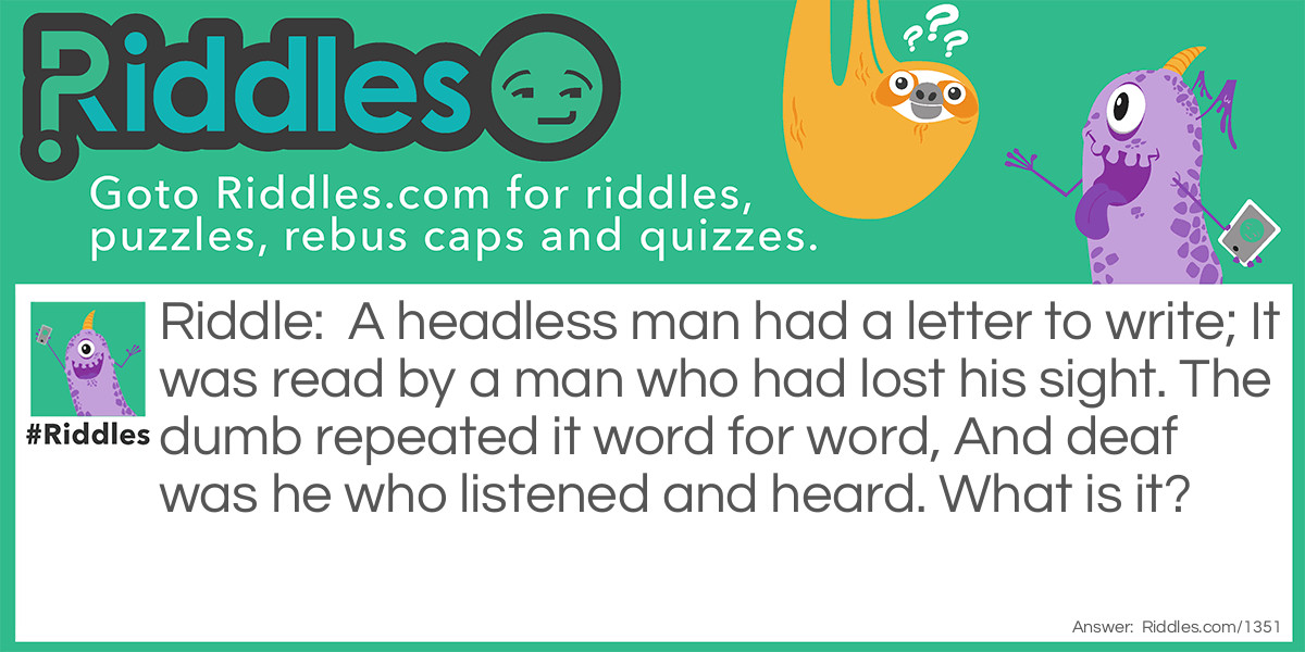 A headless man had a letter to write; It was read by a man who had lost his sight. The dumb repeated it word for word, And deaf was he who listened and heard. What is it?