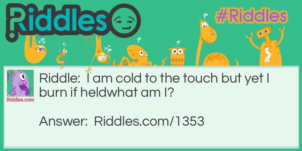 Riddle: I am cold to the touch but yet I burn if held. 
What am I? Answer: I am dry ice. Dry ice is frozen, solid, carbon dioxide that freezes at <span style="caret-color: #202122; color: #202122; font-family: sans-serif; font-size: 14px; font-style: normal; font-variant-caps: normal; font-weight: normal; letter-spacing: normal; orphans: auto; text-align: start; text-indent: 0px; text-transform: none; white-space: normal; widows: auto; word-spacing: 0px; -webkit-text-size-adjust: auto; -webkit-text-stroke-width: 0px; background-color: #ffffff; text-decoration: none; display: inline !important; float: none;">−109.2F.  The extreme cold makes it dangerous to handle with bare skin.</span>