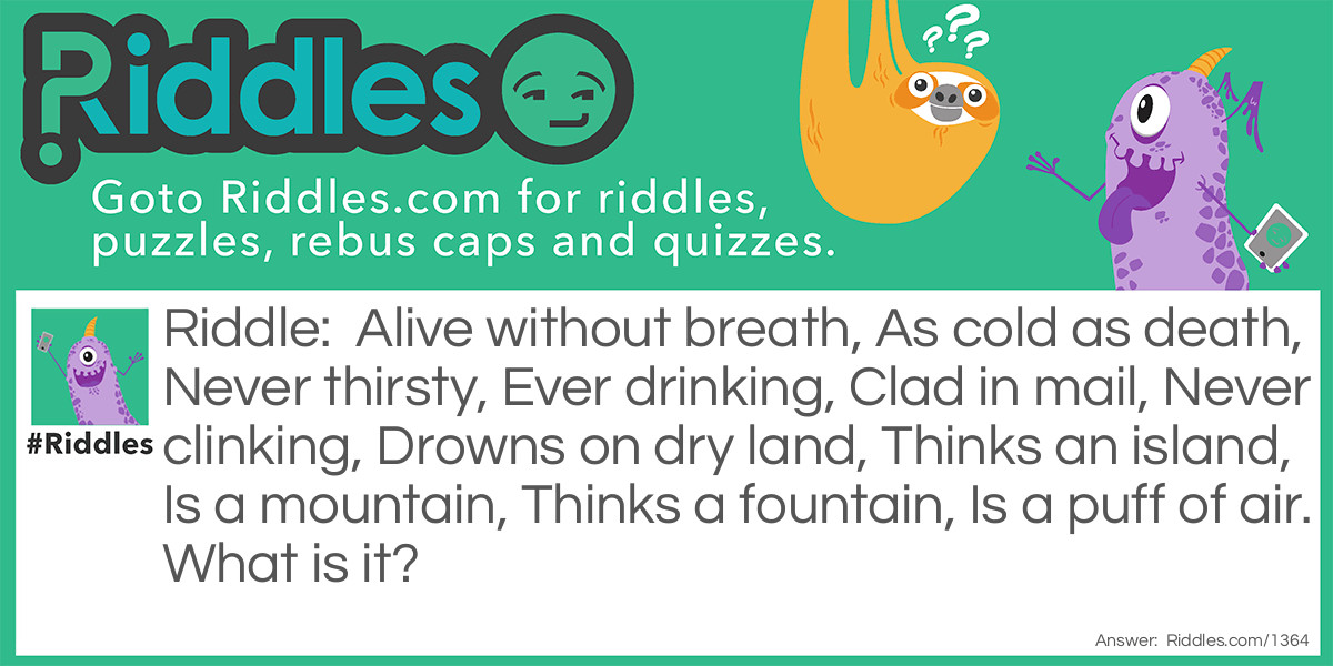 Riddle: Alive without breath, As cold as death, Never thirsty, Ever drinking, Clad in mail, Never clinking, Drowns on dry land, Thinks an island, Is a mountain, Thinks a fountain, Is a puff of air. What is it? Answer: A fish.