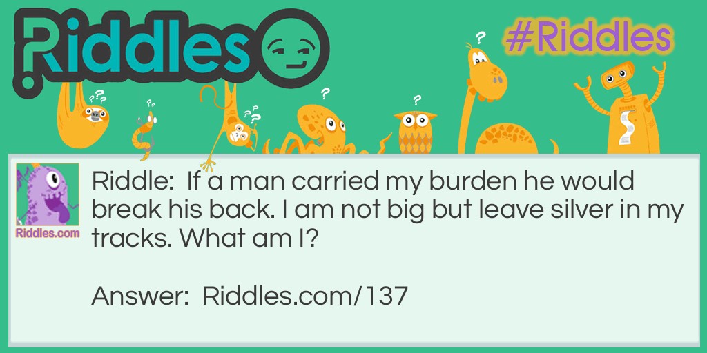 Riddle: If a man carried my burden he would break his back. I am not big but leave silver in my tracks. What am I? Answer: A snail.