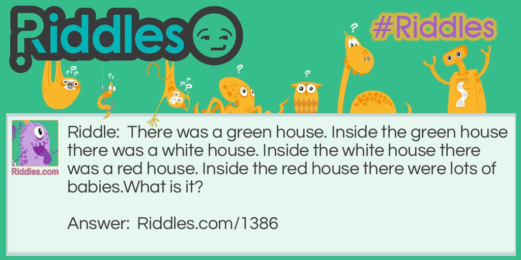 There was a green house. Inside the green house there was a white house. Inside the white house there was a red house. Inside the red house there were lots of babies.
What is it?