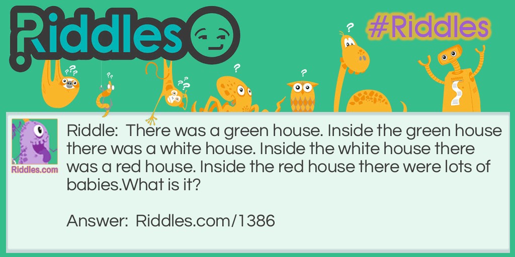 There was a green house. Inside the green house there was a white house. Inside the white house there was a red house. Inside the red house there were lots of babies.
What is it?