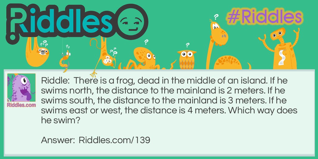 Riddle: There is a frog, dead in the middle of an island. If he swims north, the distance to the mainland is 2 meters. If he swims south, the distance to the mainland is 3 meters. If he swims east or west, the distance is 4 meters. Which way does he swim? Answer: He doesn't swim at all, he is dead.