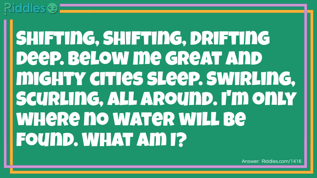 Shifting, Shifting, Drifting deep. Below me great and mighty cities sleep. Swirling, Scurling, All around. I'm only where no water will be found. What am I?