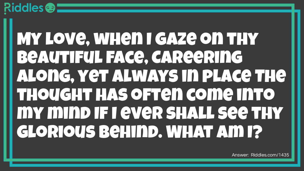 My love, when I gaze on thy beautiful face, Careering along, yet always in place The thought has often come into my mind If I ever shall see thy glorious behind. What am I?