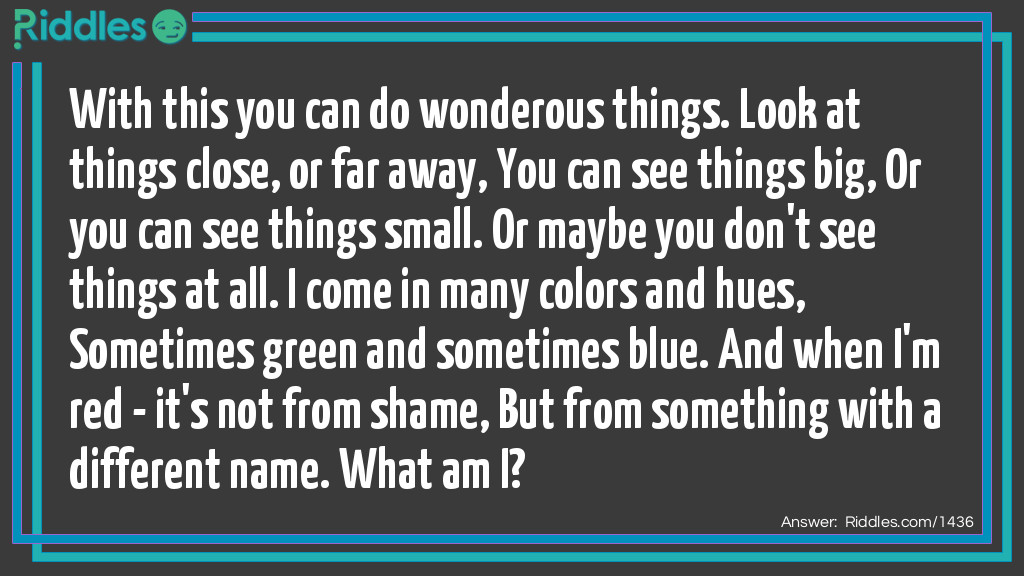 With this you can do wonderous things. Look at things close, or far away, You can see things big, Or you can see things small. Or maybe you don't see things at all. I come in many colors and hues, Sometimes green and sometimes blue. And when I'm red - it's not from shame, But from something with a different name. What am I?