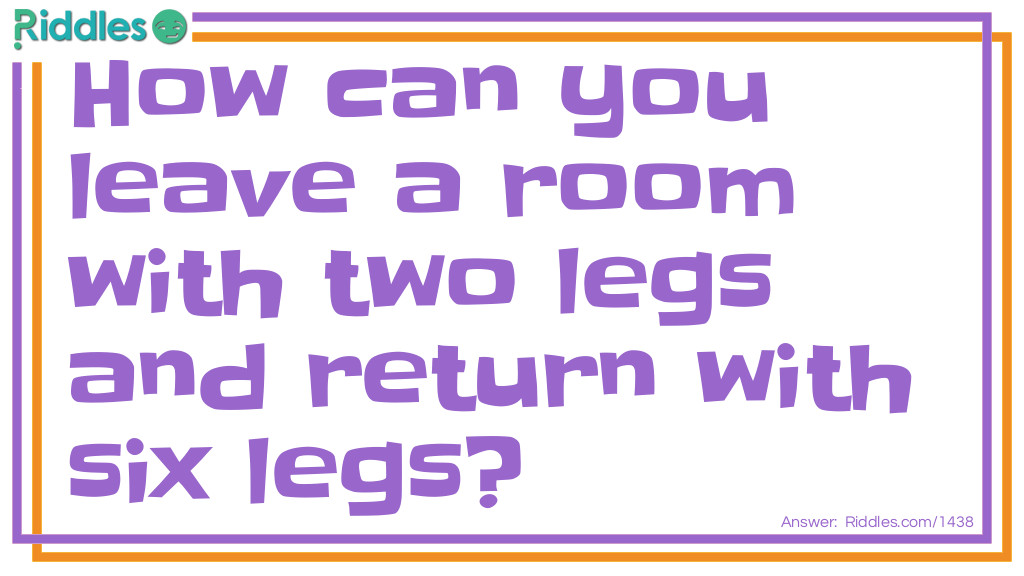 Riddle: How can you leave a room with two legs and return with six legs? Answer: Bring a chair back with you.