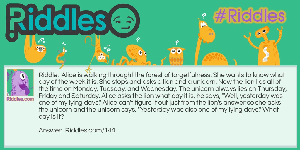 Riddle: Alice is walking through the forest of forgetfulness. She wants to know what day of the week it is. She stops and asks a lion and a unicorn. Now the lion lies all of the time on Monday, Tuesday, and Wednesday. The unicorn always lies on Thursday, Friday, and Saturday. Alice asks the lion what day it is, he says, "Well, yesterday was one of my lying days." Alice can't figure it out just from the lion's answer so she asks the unicorn and the unicorn says, "Yesterday was also one of my lying days." <a href="/6185">What day is it</a>? Answer: Thursday.