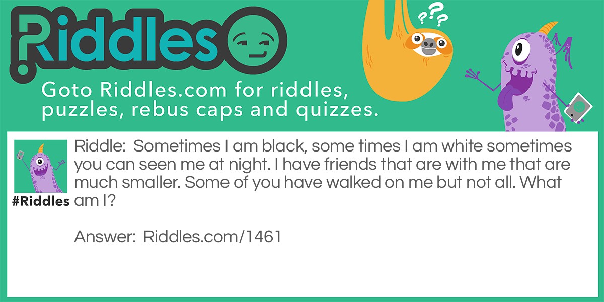 Sometimes I am black, sometimes I am white sometimes you can see me at night. I have friends that are with me that are much smaller. Some of you have walked on me but not all. What am I? Riddle Meme.