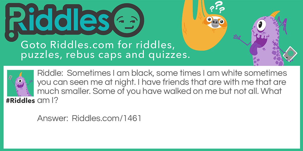 Sometimes I am black, sometimes I am white sometimes you can see me at night. I have friends that are with me that are much smaller. Some of you have walked on me but not all. What am I?