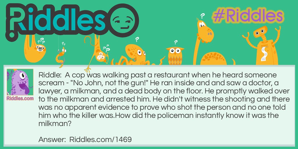 A cop was walking past a restaurant when he heard someone scream - "No John, not the gun!" He ran inside and and saw a doctor, a lawyer, a milkman, and a dead body on the floor. He promptly walked over to the milkman and arrested him. He didn't witness the shooting and there was no apparent evidence to prove who shot the person and no one told him who the killer was.
How did the policeman instantly know it was the milkman?