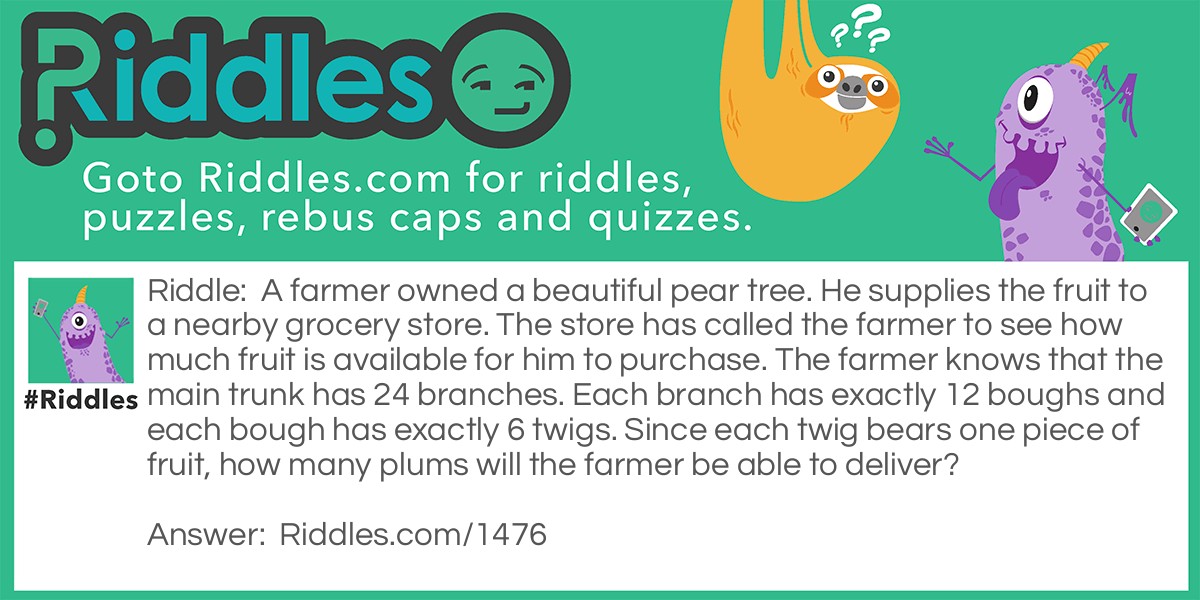 A farmer owned a beautiful pear tree. He supplies the fruit to a nearby grocery store. The store has called the farmer to see how much fruit is available for him to purchase. The farmer knows that the main trunk has 24 branches. Each branch has exactly 12 boughs and each bough has exactly 6 twigs. Since each twig bears one piece of fruit, how many plums will the farmer be able to deliver?