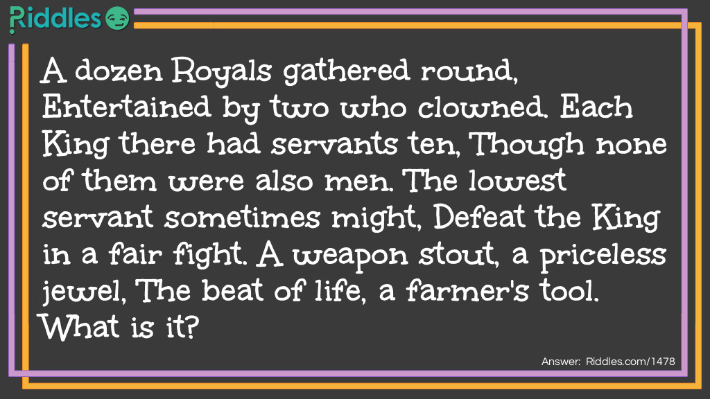 Riddle: A dozen Royals gathered round, Entertained by two who clowned. Each King there had servants ten, Though none of them were also men. The lowest servant sometimes might, Defeat the King in a fair fight. A weapon stout, a priceless jewel, The beat of life, a farmer's tool. 
What is it? Answer: A Deck of Cards.