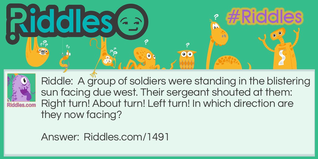 Riddle: A group of soldiers were standing in the blistering sun facing due west. Their sergeant shouted at them: Right turn! About turn! Left turn! In which direction are they now facing? Answer: East. A right turn is 90 degrees, an about turn is 180 degrees, and a left turn is also 90 degrees. Therefore, the soldiers are now facing east.