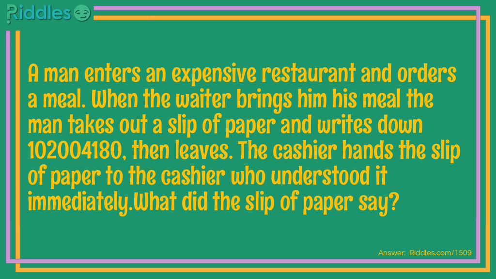 Riddle: A man enters an expensive restraunt and orders a meal. When the waiter brings him his meal the man takes out a slip of paper and writes down 102004180, then leaves. The cashier hands the slip of paper to the cashier who understood it immediately.
What did the slip of paper say? Answer: I =1, 0=Ought, 2=To, 0=Owe, 0=Nothing, 4=For, 1=I, 8=Ate, 0=Nothing. I Ought To Owe Nothing For I Ate Nothing. 102004180
