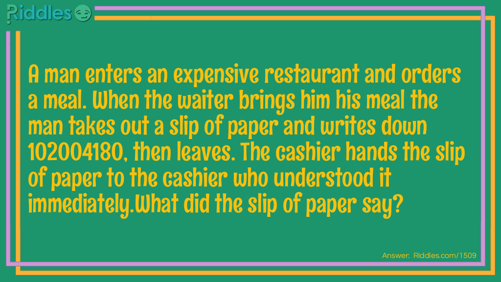 A man enters an expensive restaurant and orders a meal. When the waiter brings him his meal the man takes out a slip of paper and writes down 102004180, then leaves. The cashier hands the slip of paper to the cashier who understood it immediately.
What did the slip of paper say?