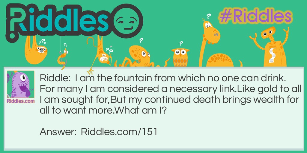 Riddle: I am the fountain from which no one can drink. For many I am considered a necessary link. Like gold to all I am sought for, But my continued death brings wealth for all to want more. What am I? Answer: Oil.