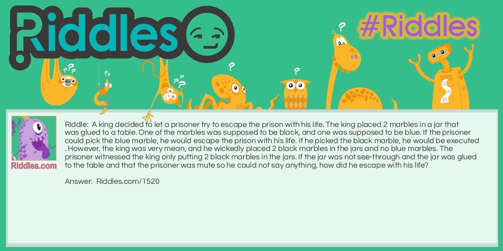 A king decided to let a prisoner try to escape the prison with his life. The king placed 2 marbles in a jar that was glued to a table. One of the marbles was supposed to be black, and one was supposed to be blue. If the prisoner could pick the blue marble, he would escape the prison with his life. If he picked the black marble, he would be executed. However, the king was very mean, and he wickedly placed 2 black marbles in the jars and no blue marbles. The prisoner witnessed the king only putting 2 black marbles in the jars. If the jar was not see-through and the jar was glued to the table and the prisoner was mute so he could not say anything, how did he escape with his life?