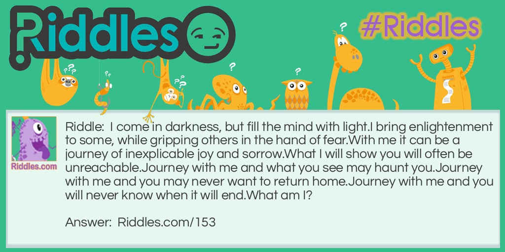 Riddle: I come in darkness, but fill the mind with light.
I bring enlightenment to some, while gripping others in the hand of fear.
With me it can be a journey of inexplicable joy and sorrow.
What I will show you will often be unreachable.
Journey with me and what you see may haunt you.
Journey with me and you may never want to return home.
Journey with me and you will never know when it will end.
What am I?  Answer: Your dreams. 