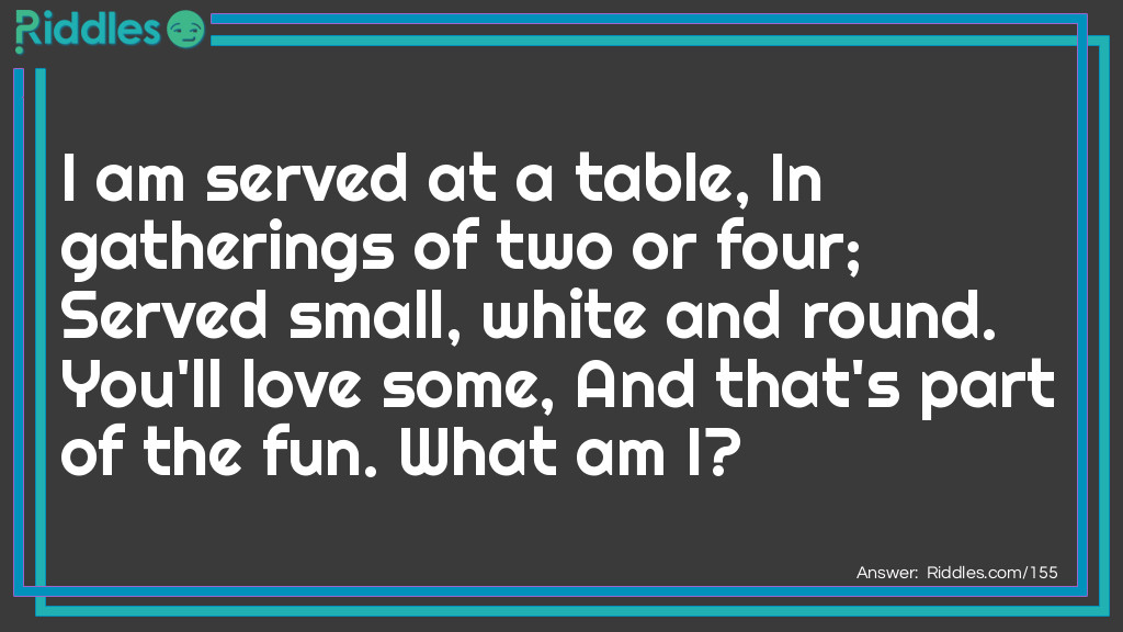 I am served at a table, In gatherings of two or four; Served small, white and round. You'll love some, And that's part of the fun. What am I?