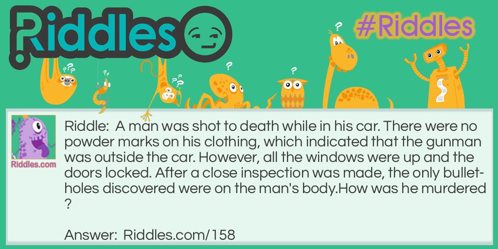 A man was shot to death while in his car. There were no powder marks on his clothing, which indicated that the gunman was outside the car. However, all the windows were up and the doors locked. After a close inspection was made, the only bullet-holes discovered were on the man's body. How was he murdered?