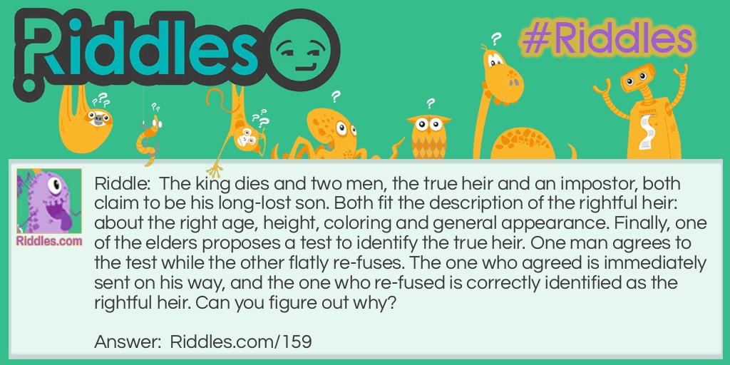 Riddle: The king dies and two men, the true heir and an impostor, both claim to be his long-lost son. Both fit the description of the rightful heir: about the right age, height, coloring and general appearance. Finally, one of the elders proposes a test to identify the true heir. One man agrees to the test while the other flatly re-fuses. The one who agreed is immediately sent on his way, and the one who re-fused is correctly identified as the rightful heir. Can you figure out why? Answer: The test was a blood test. The elder remembered that the true prince was a hemophiliac.